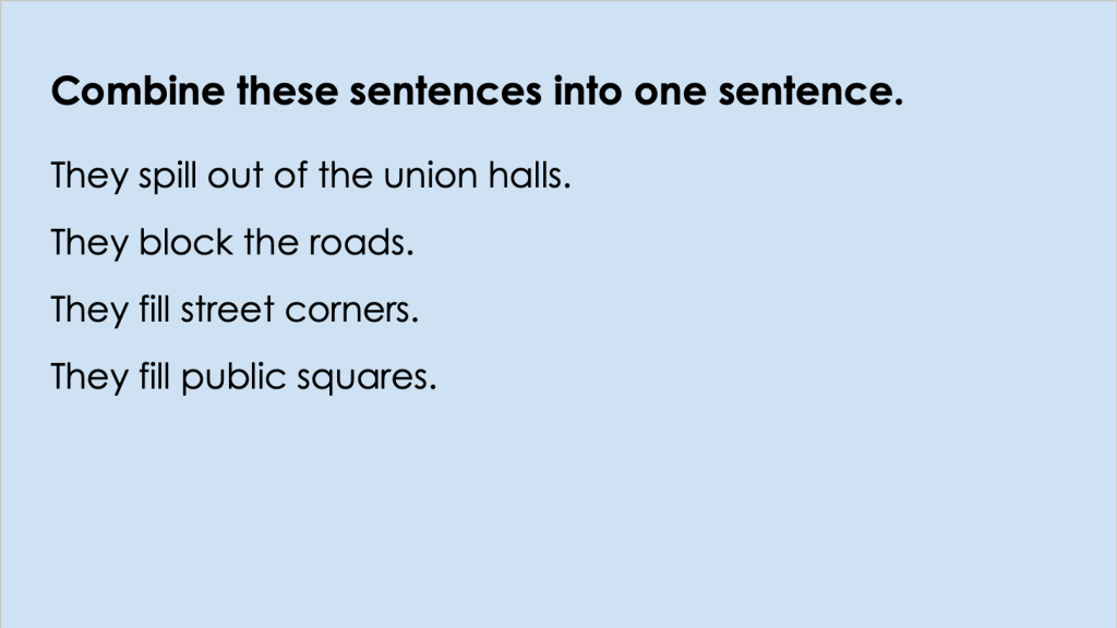 The image is of a Google Slide that reads: Combine these sentences into one sentence. The sentences below read: They spill out of the union halls.
They block the roads.
They fill street corners.
They fill public squares. 
