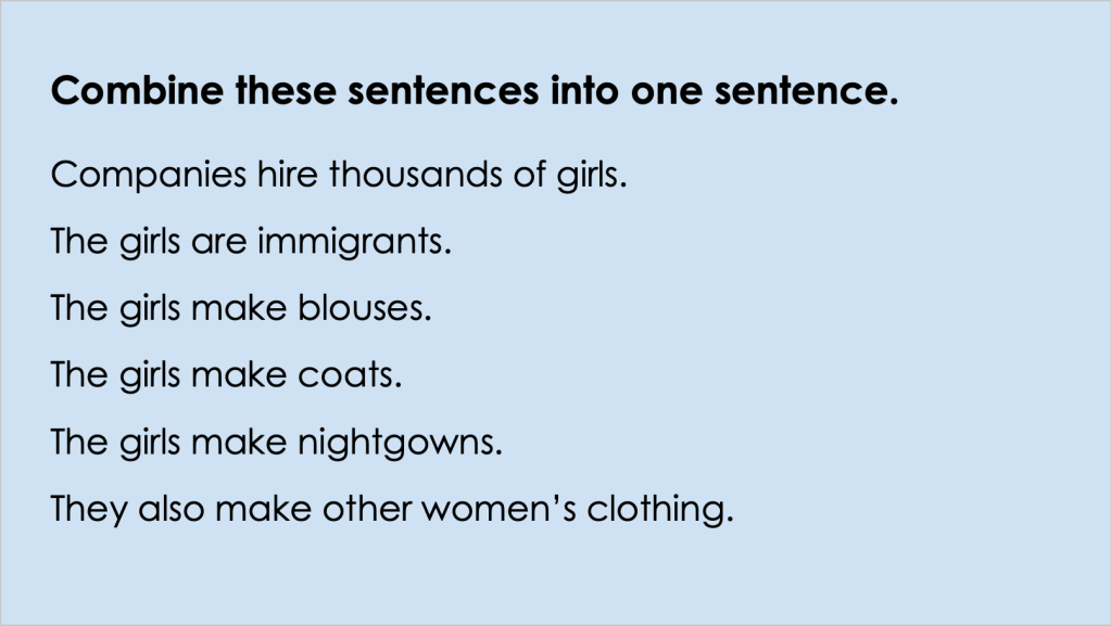 The image is of a Google Slide that reads: Combine these sentences into one sentence. The sentences listed below are: Companies hire thousands of girls.
The girls are immigrants. 
The girls make blouses.
The girls make coats.
The girls make nightgowns. 
They also make other women’s clothing.