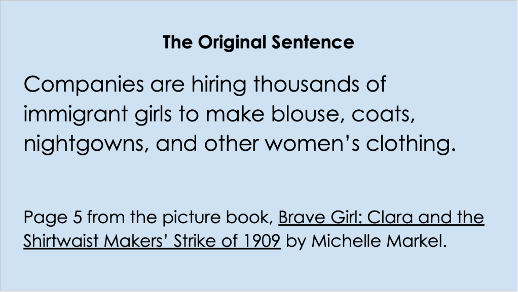 Image is of a Google Slide that says the original sentence: Companies are hiring thousands of immigrant girls to make blouse, coats, nightgowns, and other women’s clothing. 

Page 5 from the picture book, Brave Girl: Clara and the Shirtwaist Makers’ Strike of 1909 by Michelle Markel.